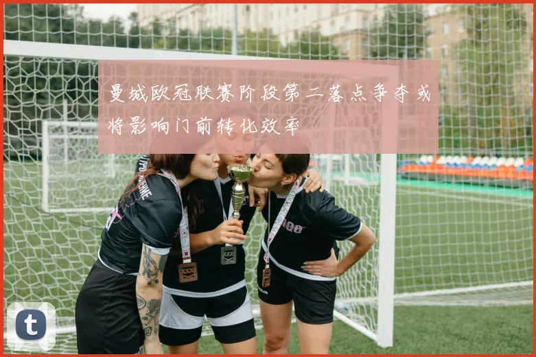 曼城欧冠联赛阶段第二落点争夺或将影响门前转化效率