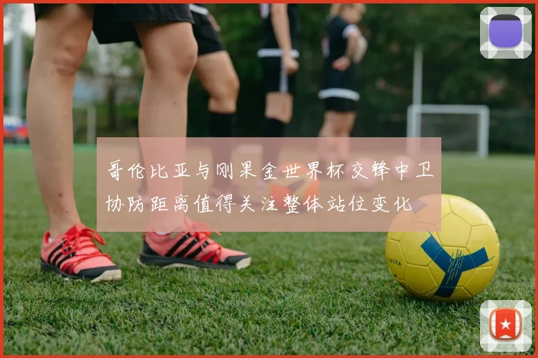 哥伦比亚与刚果金世界杯交锋中卫协防距离值得关注整体站位变化