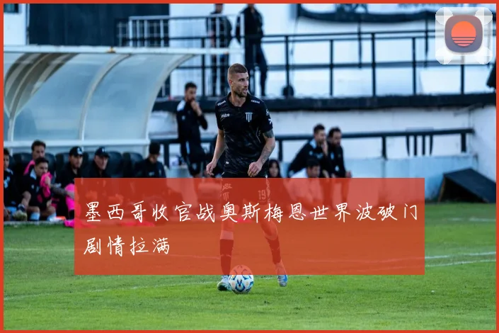墨西哥收官战奥斯梅恩世界波破门剧情拉满