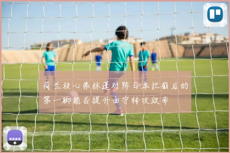 荷兰核心弗林蓬对阵日本拦截后的第一脚能否提升由守转攻效率