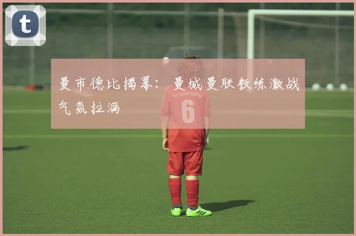 曼市德比揭幕：曼城曼联教练激战气氛拉满
