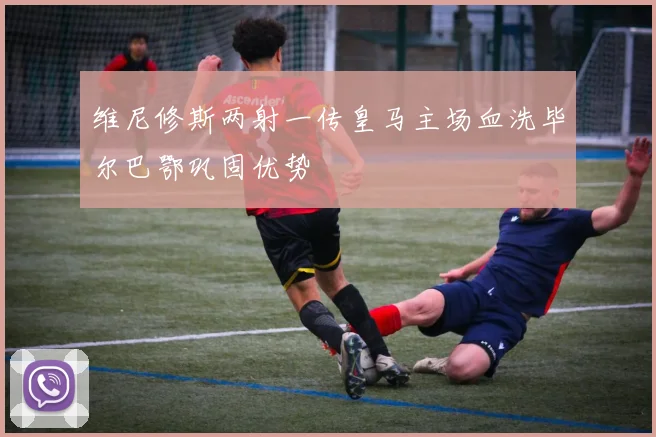 维尼修斯两射一传皇马主场血洗毕尔巴鄂巩固优势
