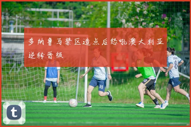 多纳鲁马禁区造点后怒吼澳大利亚逆转晋级
