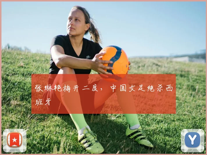 张琳艳梅开二度，中国女足绝杀西班牙