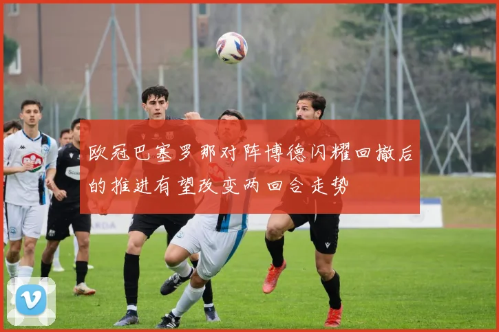 欧冠巴塞罗那对阵博德闪耀回撤后的推进有望改变两回合走势