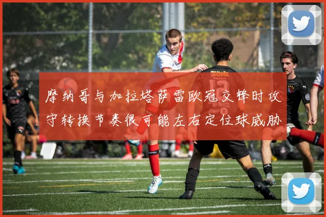 摩纳哥与加拉塔萨雷欧冠交锋时攻守转换节奏很可能左右定位球威胁