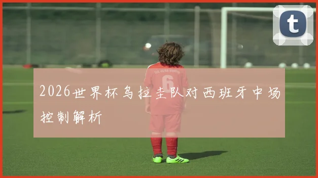 2026世界杯乌拉圭队对西班牙中场控制解析