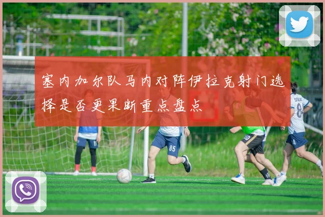 塞内加尔队马内对阵伊拉克射门选择是否更果断重点盘点