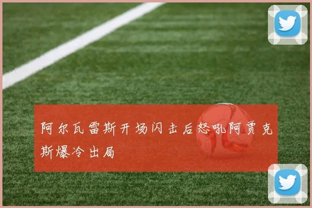 阿尔瓦雷斯开场闪击后怒吼阿贾克斯爆冷出局