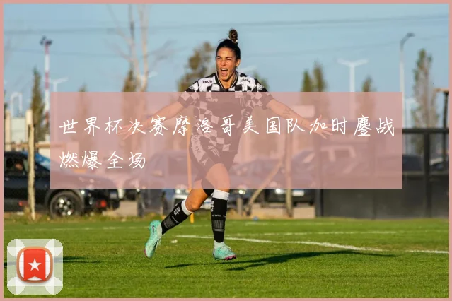 世界杯决赛摩洛哥美国队加时鏖战燃爆全场