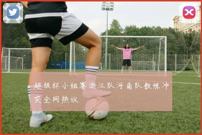 超级杯小组赛浙江队河南队教练冲突全网热议