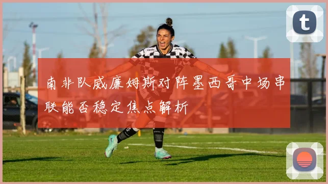 南非队威廉姆斯对阵墨西哥中场串联能否稳定焦点解析