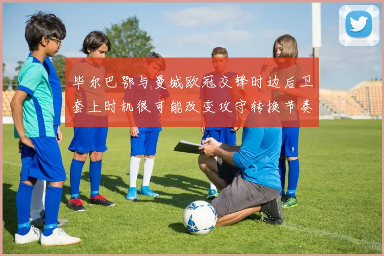 毕尔巴鄂与曼城欧冠交锋时边后卫套上时机很可能改变攻守转换节奏