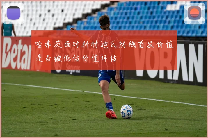 哈弗茨面对科特迪瓦防线首发价值是否被低估价值评估