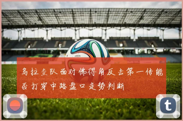 乌拉圭队面对佛得角反击第一传能否打穿中路盘口走势判断