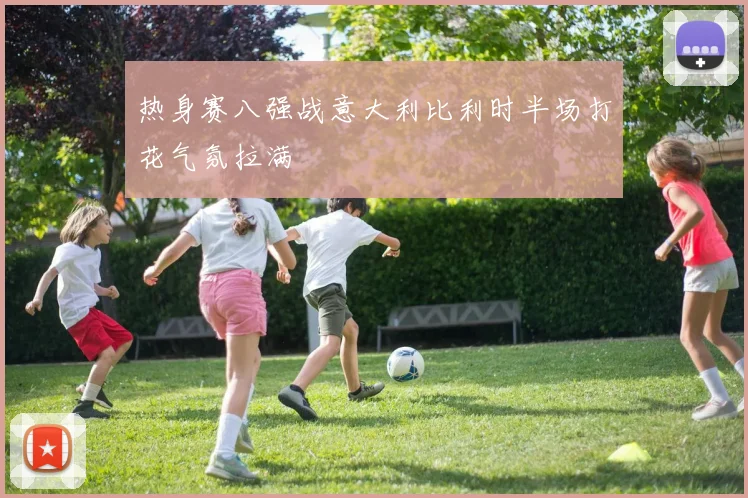热身赛八强战意大利比利时半场打花气氛拉满