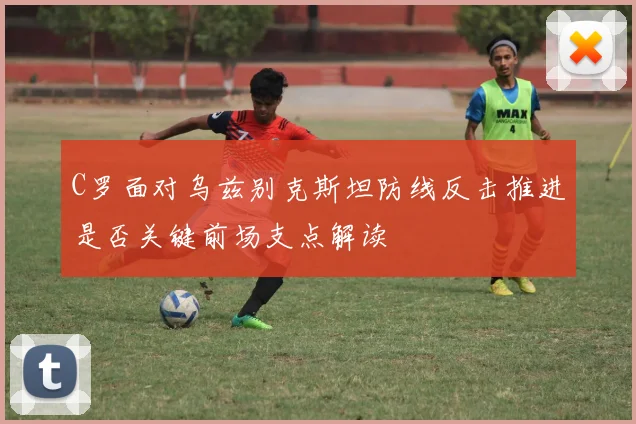 C罗面对乌兹别克斯坦防线反击推进是否关键前场支点解读