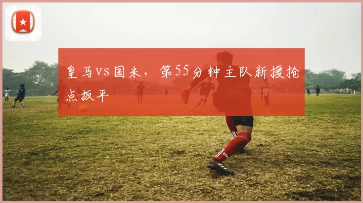 皇马vs国米，第55分钟主队新援抢点扳平