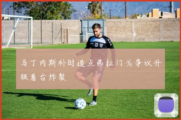 马丁内斯补时造点弗拉门戈争议升级看台炸裂