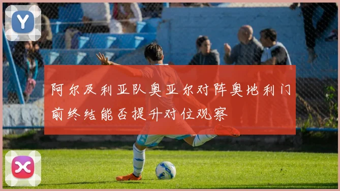 阿尔及利亚队奥亚尔对阵奥地利门前终结能否提升对位观察