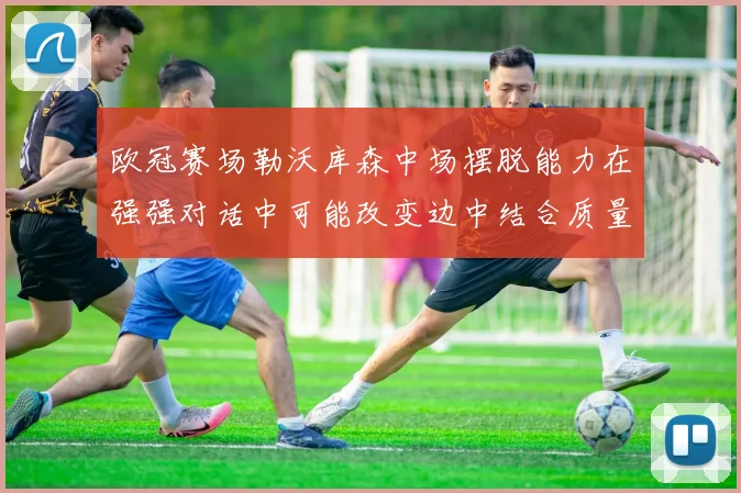 欧冠赛场勒沃库森中场摆脱能力在强强对话中可能改变边中结合质量