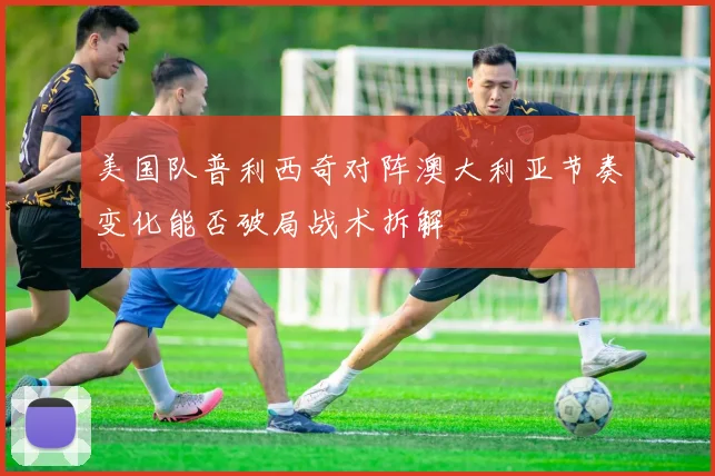 美国队普利西奇对阵澳大利亚节奏变化能否破局战术拆解