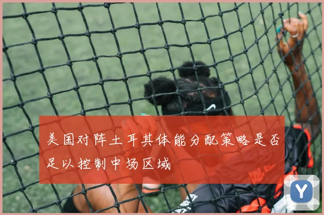 美国对阵土耳其体能分配策略是否足以控制中场区域