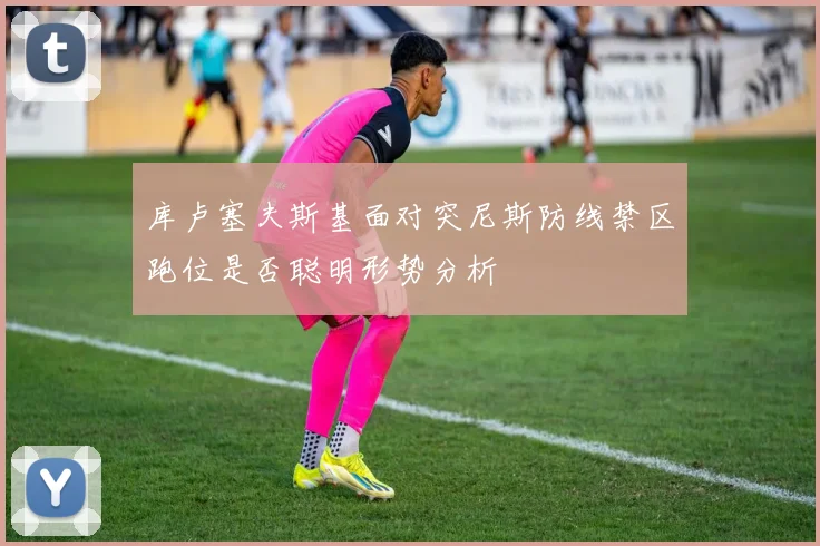 库卢塞夫斯基面对突尼斯防线禁区跑位是否聪明形势分析